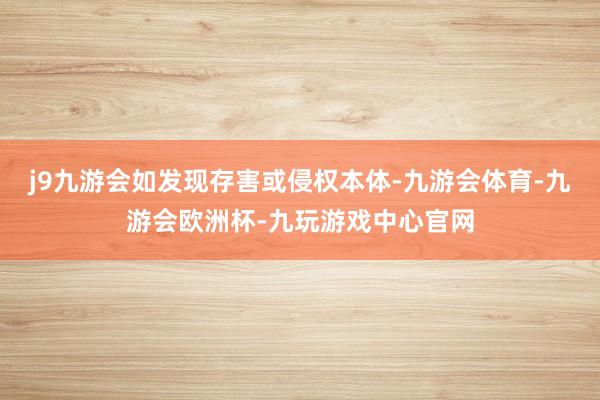 j9九游会如发现存害或侵权本体-九游会体育-九游会欧洲杯-九玩游戏中心官网