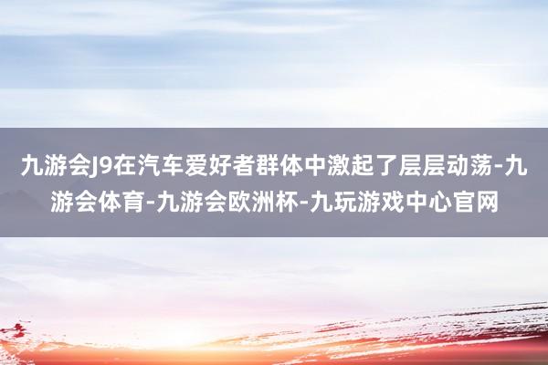 九游会J9在汽车爱好者群体中激起了层层动荡-九游会体育-九游会欧洲杯-九玩游戏中心官网