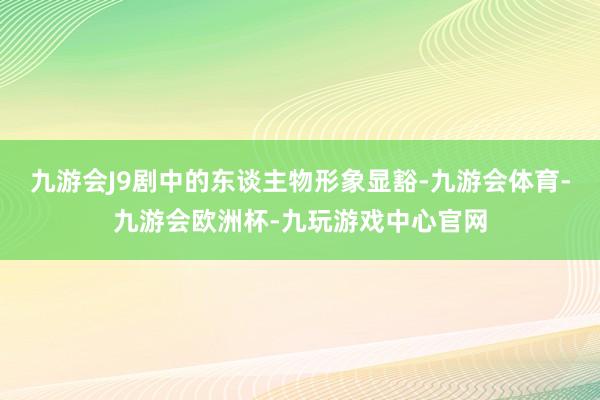 九游会J9剧中的东谈主物形象显豁-九游会体育-九游会欧洲杯-九玩游戏中心官网