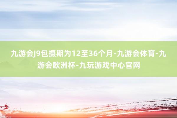 九游会J9包摄期为12至36个月-九游会体育-九游会欧洲杯-九玩游戏中心官网