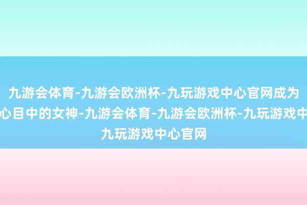 九游会体育-九游会欧洲杯-九玩游戏中心官网成为了粉丝心目中的女神-九游会体育-九游会欧洲杯-九玩游戏中心官网