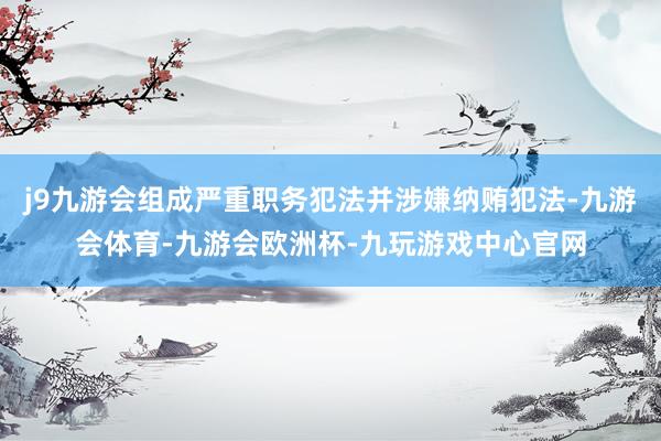 j9九游会组成严重职务犯法并涉嫌纳贿犯法-九游会体育-九游会欧洲杯-九玩游戏中心官网
