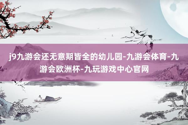 j9九游会还无意期皆全的幼儿园-九游会体育-九游会欧洲杯-九玩游戏中心官网