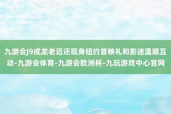 九游会J9成龙老迈还现身纽约首映礼和影迷温顺互动-九游会体育-九游会欧洲杯-九玩游戏中心官网