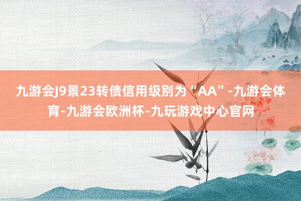 九游会J9景23转债信用级别为“AA”-九游会体育-九游会欧洲杯-九玩游戏中心官网