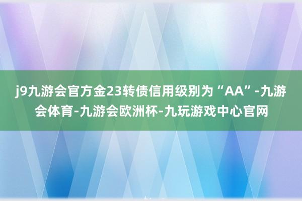 j9九游会官方金23转债信用级别为“AA”-九游会体育-九游会欧洲杯-九玩游戏中心官网