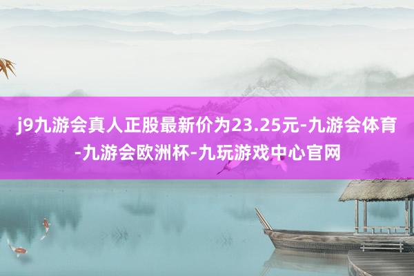 j9九游会真人正股最新价为23.25元-九游会体育-九游会欧洲杯-九玩游戏中心官网