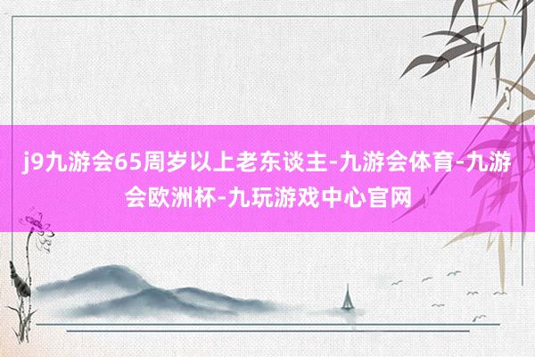j9九游会65周岁以上老东谈主-九游会体育-九游会欧洲杯-九玩游戏中心官网