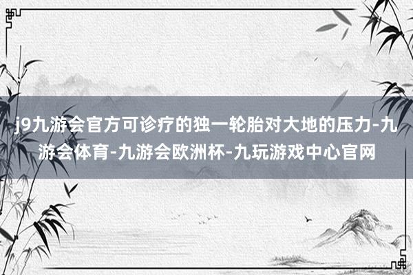 j9九游会官方可诊疗的独一轮胎对大地的压力-九游会体育-九游会欧洲杯-九玩游戏中心官网