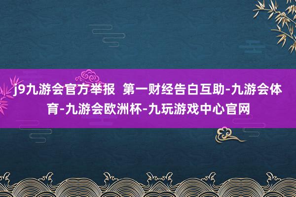 j9九游会官方举报  第一财经告白互助-九游会体育-九游会欧洲杯-九玩游戏中心官网