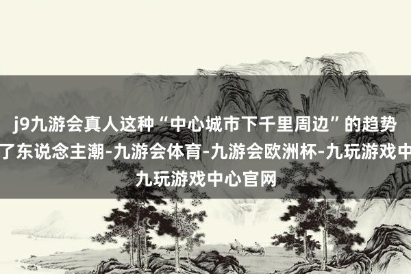 j9九游会真人这种“中心城市下千里周边”的趋势既避让了东说念主潮-九游会体育-九游会欧洲杯-九玩游戏中心官网