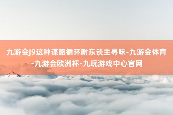 九游会J9这种谋略循环耐东谈主寻味-九游会体育-九游会欧洲杯-九玩游戏中心官网