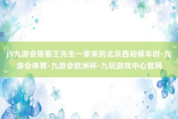 j9九游会搭客王先生一家来到北京西站候车时-九游会体育-九游会欧洲杯-九玩游戏中心官网