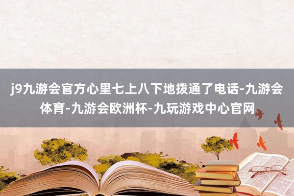 j9九游会官方心里七上八下地拨通了电话-九游会体育-九游会欧洲杯-九玩游戏中心官网