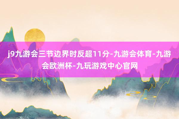 j9九游会三节边界时反超11分-九游会体育-九游会欧洲杯-九玩游戏中心官网