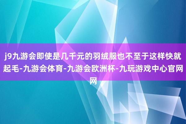 j9九游会即使是几千元的羽绒服也不至于这样快就起毛-九游会体育-九游会欧洲杯-九玩游戏中心官网