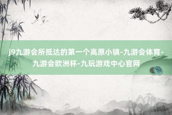 j9九游会所抵达的第一个高原小镇-九游会体育-九游会欧洲杯-九玩游戏中心官网