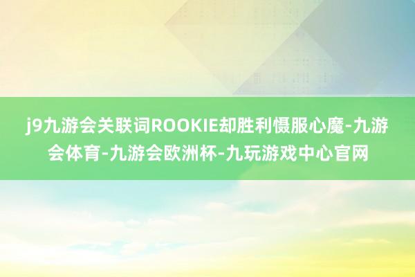 j9九游会关联词ROOKIE却胜利慑服心魔-九游会体育-九游会欧洲杯-九玩游戏中心官网