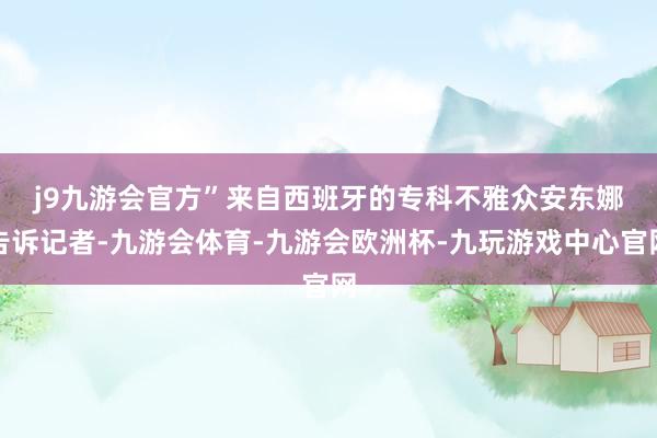 j9九游会官方”　　来自西班牙的专科不雅众安东娜告诉记者-九游会体育-九游会欧洲杯-九玩游戏中心官网