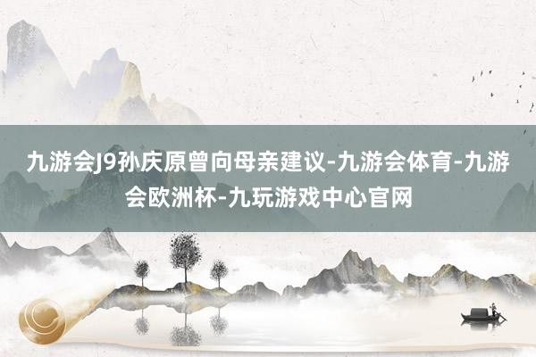 九游会J9　　孙庆原曾向母亲建议-九游会体育-九游会欧洲杯-九玩游戏中心官网