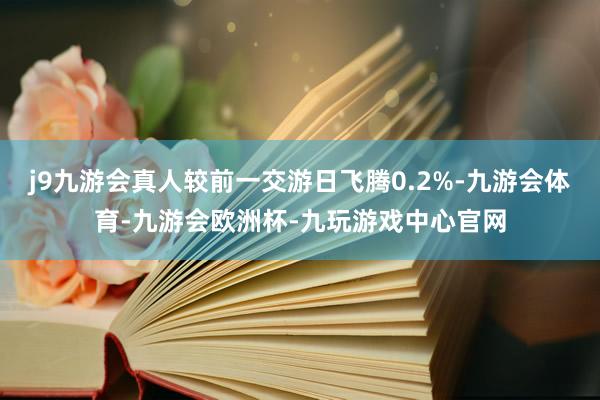 j9九游会真人较前一交游日飞腾0.2%-九游会体育-九游会欧洲杯-九玩游戏中心官网