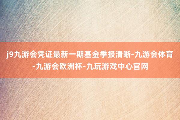 j9九游会凭证最新一期基金季报清晰-九游会体育-九游会欧洲杯-九玩游戏中心官网