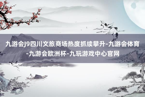 九游会J9四川文旅商场热度抓续攀升-九游会体育-九游会欧洲杯-九玩游戏中心官网