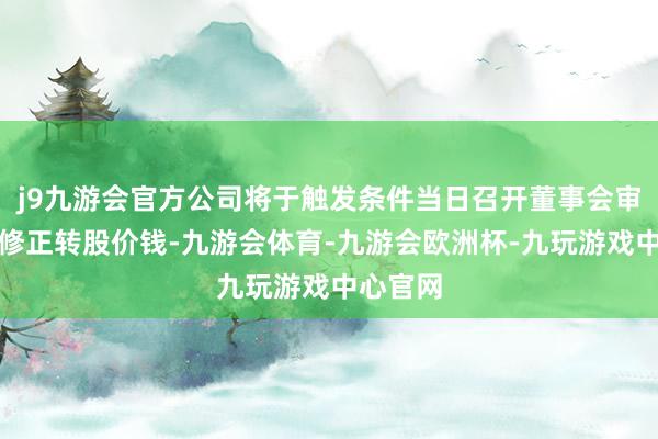 j9九游会官方公司将于触发条件当日召开董事会审议是否修正转股价钱-九游会体育-九游会欧洲杯-九玩游戏中心官网