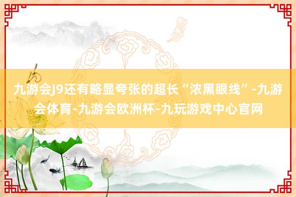 九游会J9还有略显夸张的超长“浓黑眼线”-九游会体育-九游会欧洲杯-九玩游戏中心官网
