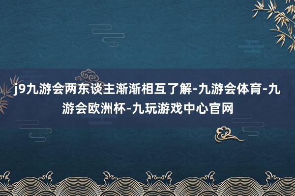 j9九游会两东谈主渐渐相互了解-九游会体育-九游会欧洲杯-九玩游戏中心官网