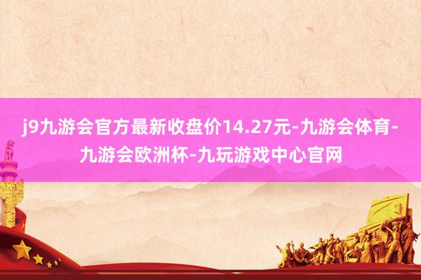 j9九游会官方最新收盘价14.27元-九游会体育-九游会欧洲杯-九玩游戏中心官网