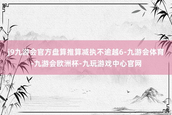 j9九游会官方盘算推算减执不逾越6-九游会体育-九游会欧洲杯-九玩游戏中心官网