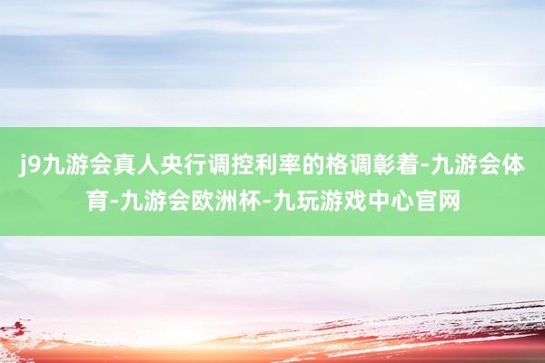 j9九游会真人央行调控利率的格调彰着-九游会体育-九游会欧洲杯-九玩游戏中心官网