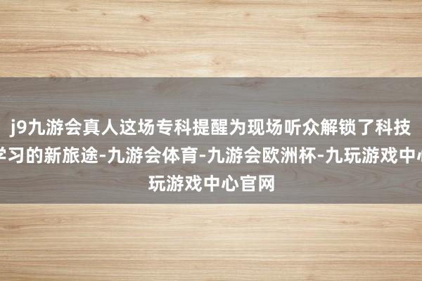 j9九游会真人这场专科提醒为现场听众解锁了科技赋能学习的新旅途-九游会体育-九游会欧洲杯-九玩游戏中心官网