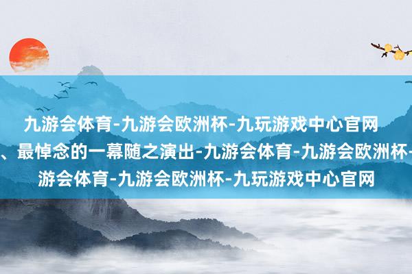 九游会体育-九游会欧洲杯-九玩游戏中心官网       电视剧中最精彩、最悼念的一幕随之演出-九游会体育-九游会欧洲杯-九玩游戏中心官网