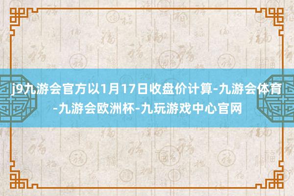 j9九游会官方以1月17日收盘价计算-九游会体育-九游会欧洲杯-九玩游戏中心官网