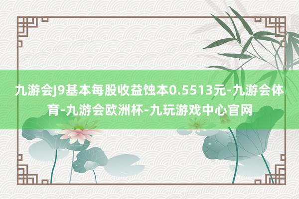 九游会J9基本每股收益蚀本0.5513元-九游会体育-九游会欧洲杯-九玩游戏中心官网