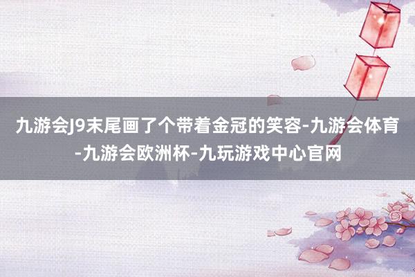九游会J9末尾画了个带着金冠的笑容-九游会体育-九游会欧洲杯-九玩游戏中心官网