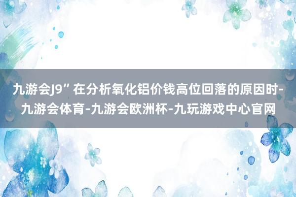 九游会J9”在分析氧化铝价钱高位回落的原因时-九游会体育-九游会欧洲杯-九玩游戏中心官网