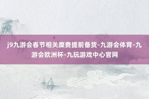 j9九游会春节相关糜费提前备货-九游会体育-九游会欧洲杯-九玩游戏中心官网