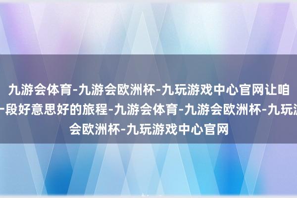 九游会体育-九游会欧洲杯-九玩游戏中心官网让咱们共同开启一段好意思好的旅程-九游会体育-九游会欧洲杯-九玩游戏中心官网