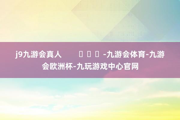 j9九游会真人        			-九游会体育-九游会欧洲杯-九玩游戏中心官网