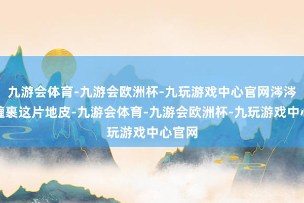 九游会体育-九游会欧洲杯-九玩游戏中心官网涔涔总爱缠裹这片地皮-九游会体育-九游会欧洲杯-九玩游戏中心官网