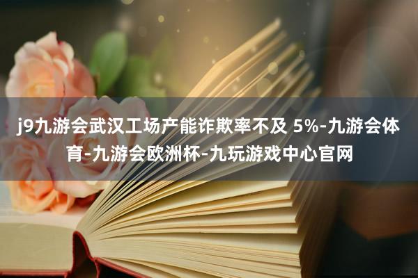 j9九游会武汉工场产能诈欺率不及 5%-九游会体育-九游会欧洲杯-九玩游戏中心官网