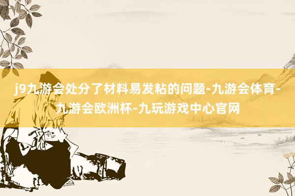 j9九游会处分了材料易发粘的问题-九游会体育-九游会欧洲杯-九玩游戏中心官网