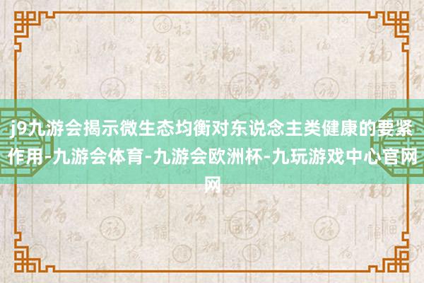 j9九游会揭示微生态均衡对东说念主类健康的要紧作用-九游会体育-九游会欧洲杯-九玩游戏中心官网