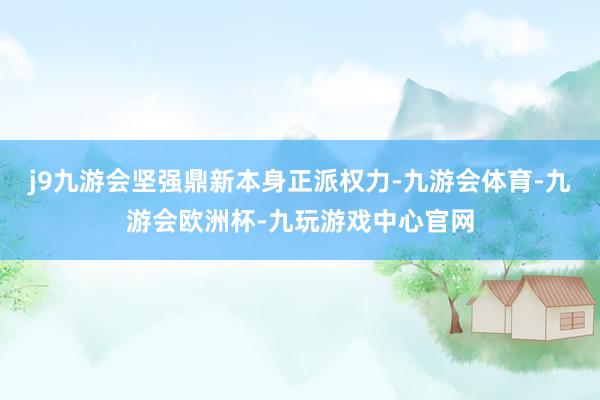 j9九游会坚强鼎新本身正派权力-九游会体育-九游会欧洲杯-九玩游戏中心官网