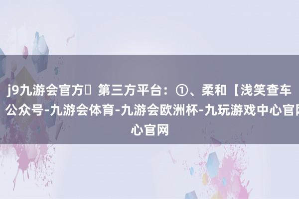 j9九游会官方✅第三方平台：①、柔和【浅笑查车】公众号-九游会体育-九游会欧洲杯-九玩游戏中心官网