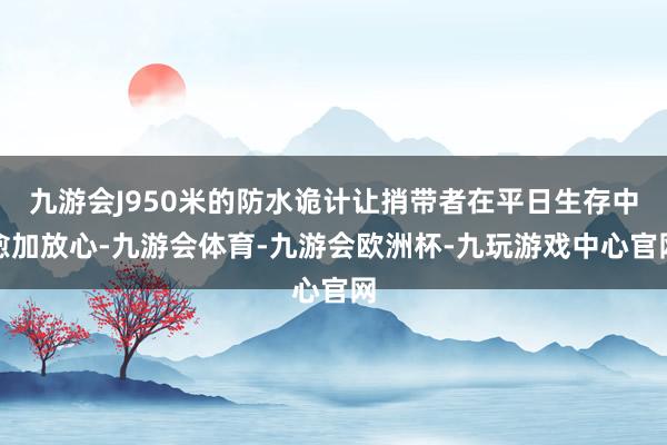 九游会J950米的防水诡计让捎带者在平日生存中愈加放心-九游会体育-九游会欧洲杯-九玩游戏中心官网