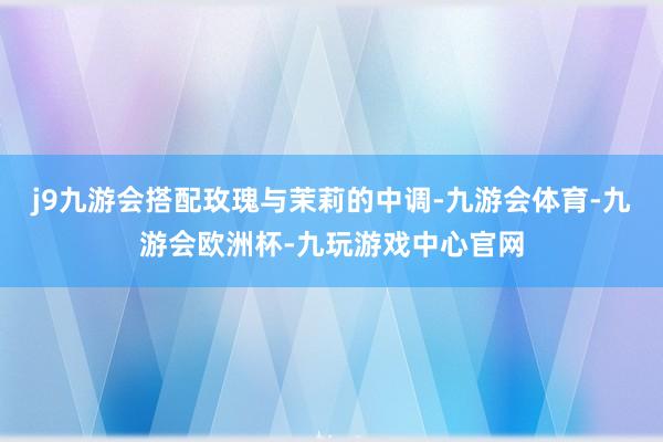 j9九游会搭配玫瑰与茉莉的中调-九游会体育-九游会欧洲杯-九玩游戏中心官网